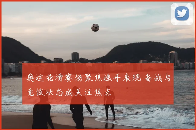 奥运花滑赛场聚焦选手表现 备战与竞技状态成关注焦点