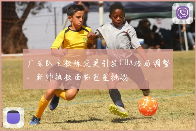 广东队主教练变更引发CBA格局调整,新帅执教面临重重挑战