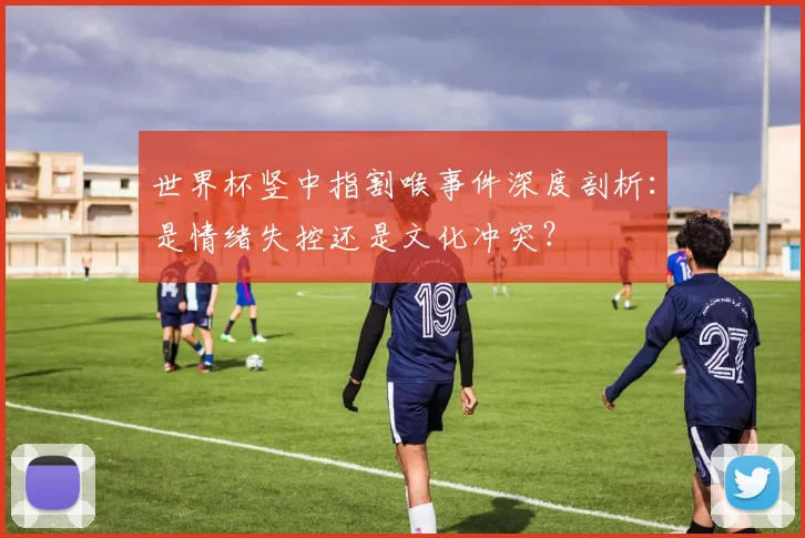 世界杯竖中指割喉事件深度剖析：是情绪失控还是文化冲突？