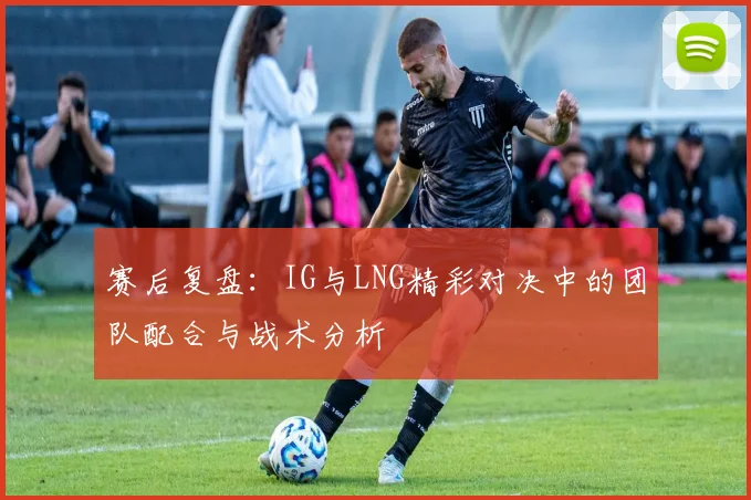 赛后复盘：IG与LNG精彩对决中的团队配合与战术分析
