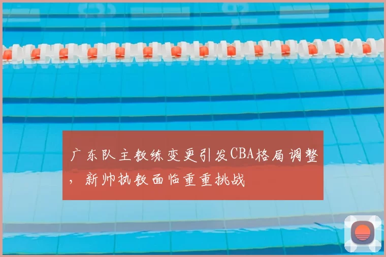 广东队主教练变更引发CBA格局调整，新帅执教面临重重挑战