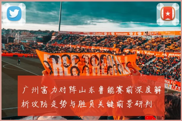 广州富力对阵山东鲁能赛前深度解析攻防走势与胜负关键前景研判