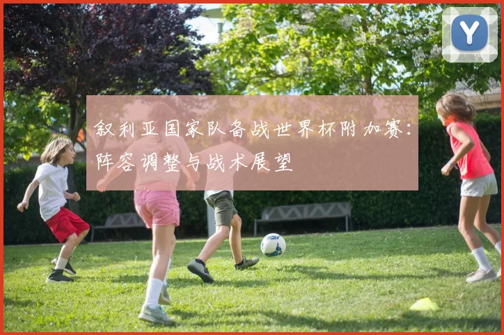 叙利亚国家队备战世界杯附加赛：阵容调整与战术展望