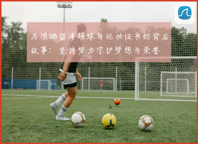 万项晒留洋踢球与记功证书的背后故事:坚持努力守护梦想与荣誉