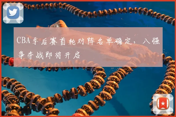CBA季后赛首轮对阵名单确定，八强争夺战即将开启