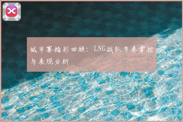 城市赛精彩回顾:LNG战队节奏掌控与表现分析