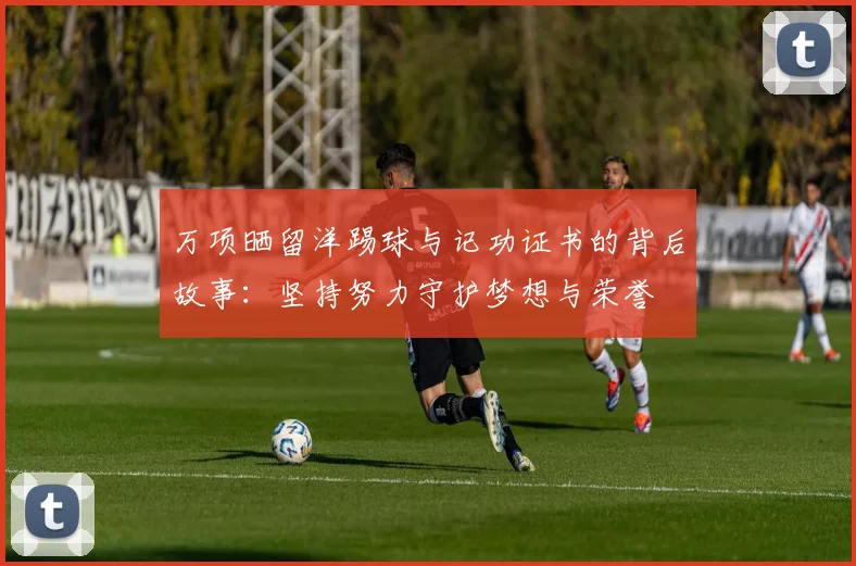 万项晒留洋踢球与记功证书的背后故事:坚持努力守护梦想与荣誉