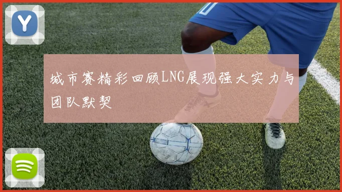 城市赛精彩回顾LNG展现强大实力与团队默契