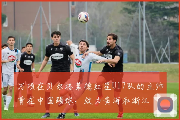 万项在贝尔格莱德红星U17队的主帅曾在中国踢球，效力黄海和浙江