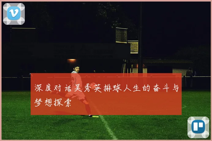 深度对话吴秀英排球人生的奋斗与梦想探索