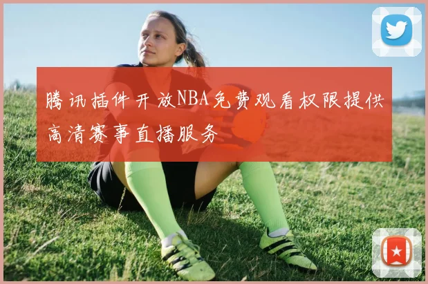 腾讯插件开放NBA免费观看权限提供高清赛事直播服务