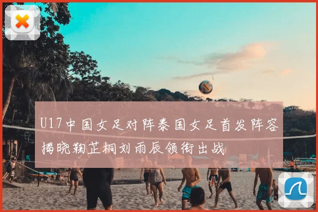 U17中国女足对阵泰国女足首发阵容揭晓鞠芷桐刘雨辰领衔出战