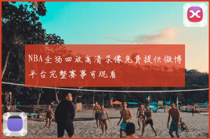 NBA全场回放高清录像免费提供微博平台完整赛事可观看