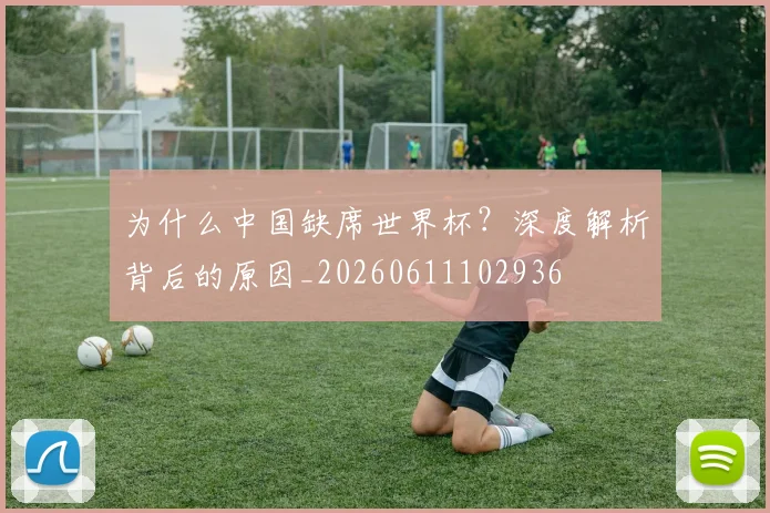 为什么中国缺席世界杯？深度解析背后的原因_20260611102936