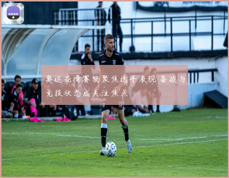 奥运花滑赛场聚焦选手表现 备战与竞技状态成关注焦点