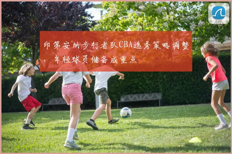 印第安纳步行者队CBA选秀策略调整，年轻球员储备成重点