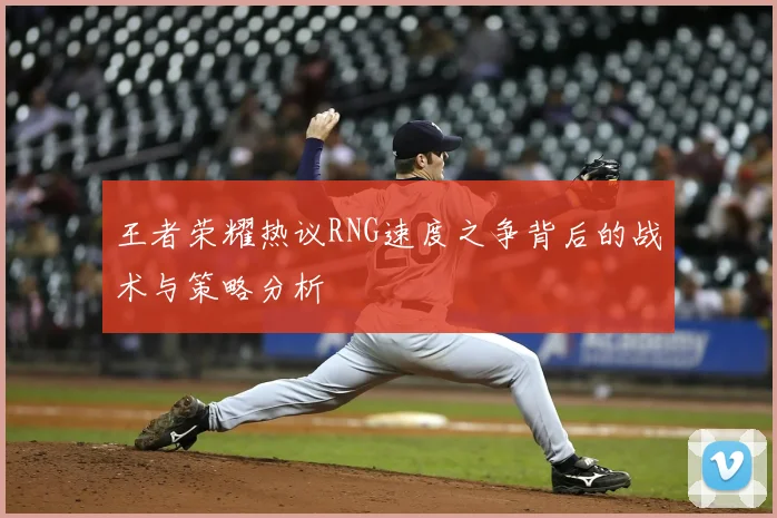 王者荣耀热议RNG速度之争背后的战术与策略分析
