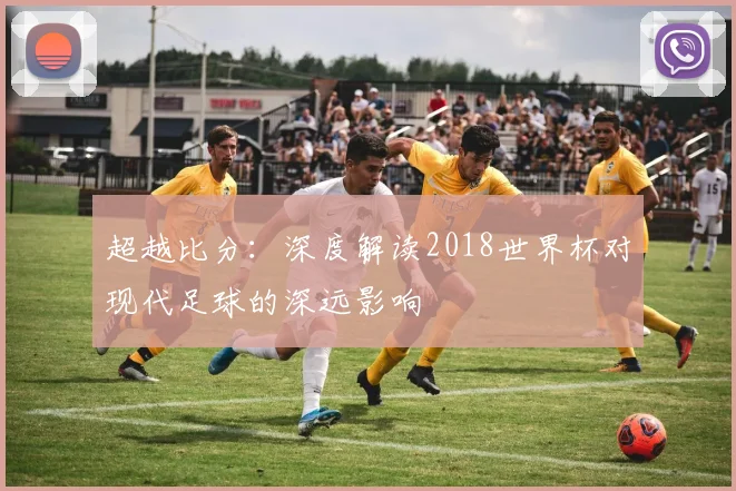 超越比分：深度解读2018世界杯对现代足球的深远影响