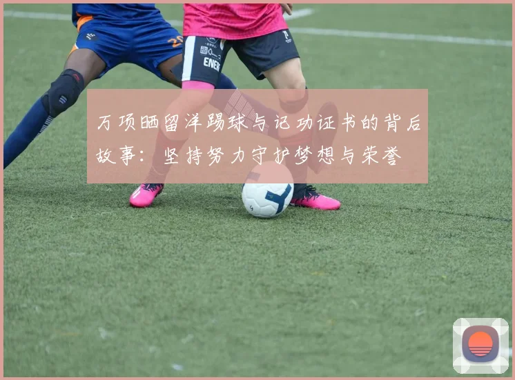 万项晒留洋踢球与记功证书的背后故事:坚持努力守护梦想与荣誉