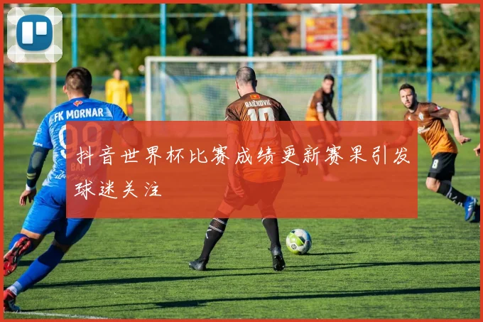 抖音世界杯比赛成绩更新赛果引发球迷关注