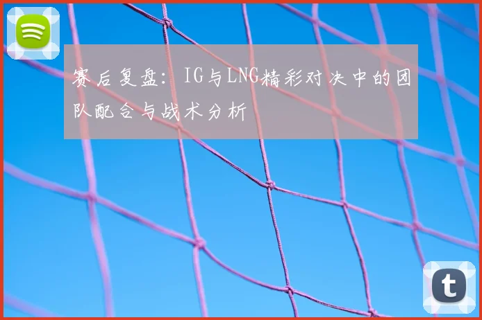 赛后复盘：IG与LNG精彩对决中的团队配合与战术分析