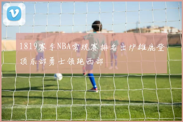 1819赛季NBA常规赛排名出炉雄鹿登顶东部勇士领跑西部