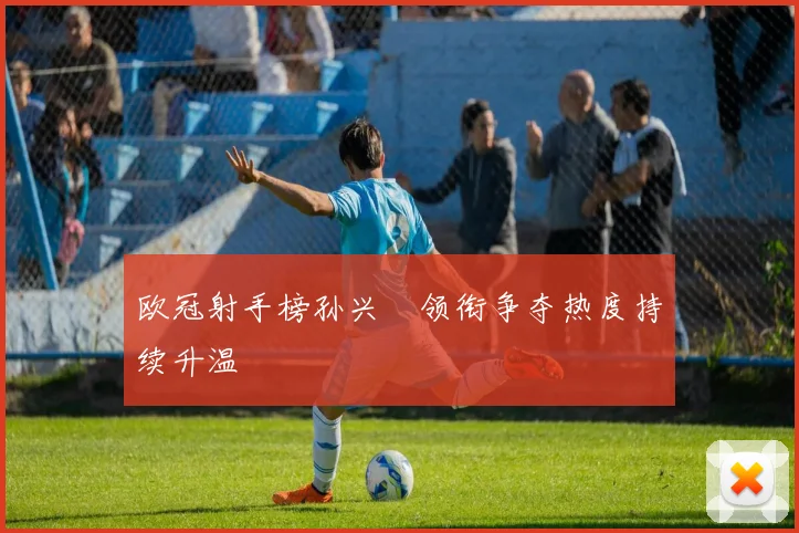 欧冠射手榜孙兴慜领衔争夺热度持续升温