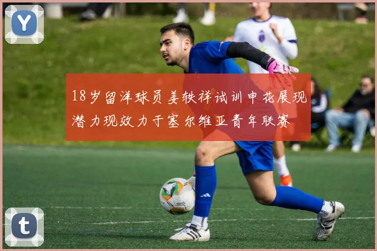 18岁留洋球员姜轶祥试训申花展现潜力现效力于塞尔维亚青年联赛