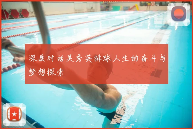 深度对话吴秀英排球人生的奋斗与梦想探索