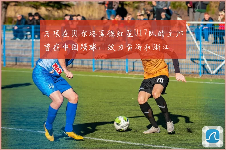 万项在贝尔格莱德红星U17队的主帅曾在中国踢球，效力黄海和浙江