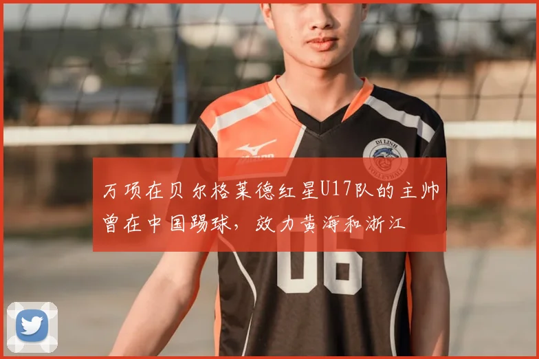 万项在贝尔格莱德红星U17队的主帅曾在中国踢球,效力黄海和浙江
