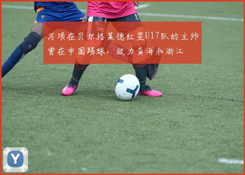 万项在贝尔格莱德红星U17队的主帅曾在中国踢球,效力黄海和浙江