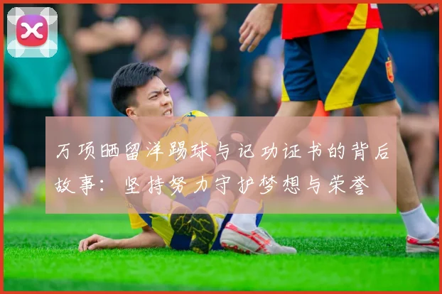 万项晒留洋踢球与记功证书的背后故事:坚持努力守护梦想与荣誉