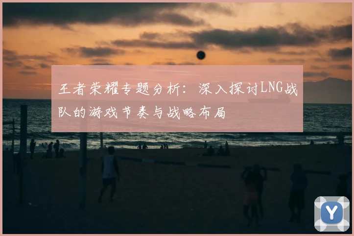 王者荣耀专题分析:深入探讨LNG战队的游戏节奏与战略布局