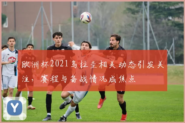 欧洲杯2021乌拉圭相关动态引发关注，赛程与备战情况成焦点