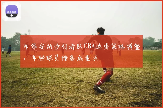 印第安纳步行者队CBA选秀策略调整，年轻球员储备成重点