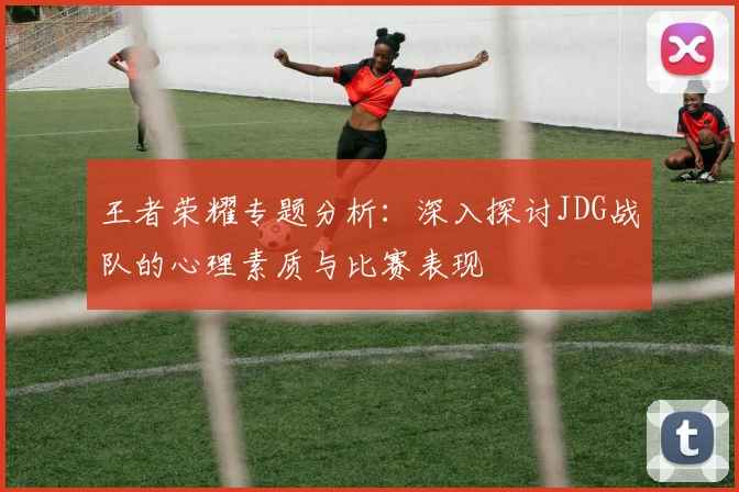 王者荣耀专题分析：深入探讨JDG战队的心理素质与比赛表现