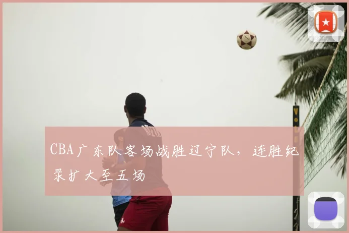CBA广东队客场战胜辽宁队，连胜纪录扩大至五场