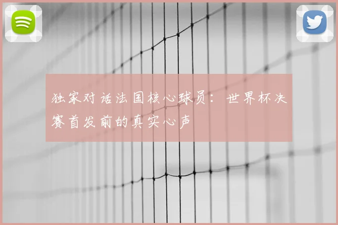 独家对话法国核心球员：世界杯决赛首发前的真实心声