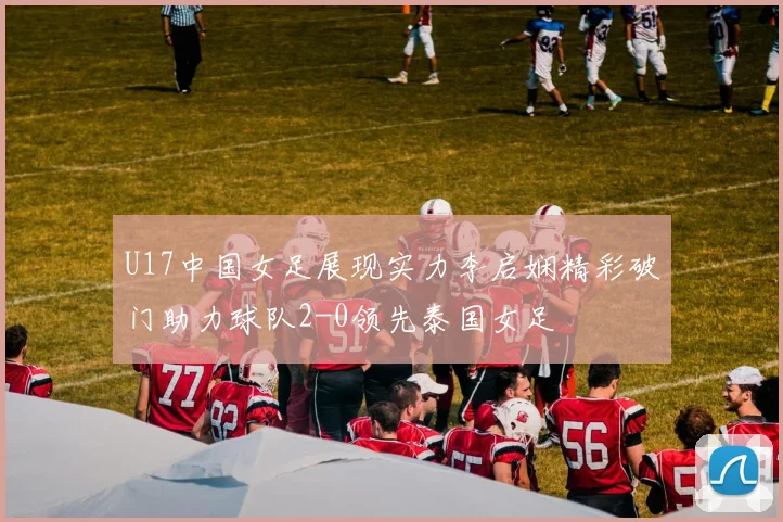 U17中国女足展现实力李启娴精彩破门助力球队2-0领先泰国女足