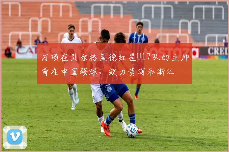 万项在贝尔格莱德红星U17队的主帅曾在中国踢球,效力黄海和浙江