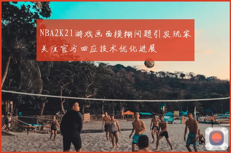 NBA2K21游戏画面模糊问题引发玩家关注官方回应技术优化进展