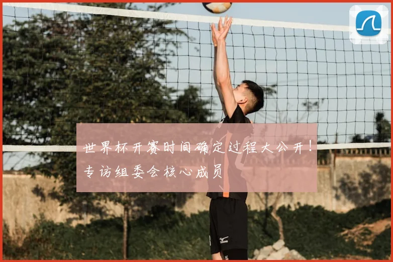 世界杯开赛时间确定过程大公开！专访组委会核心成员