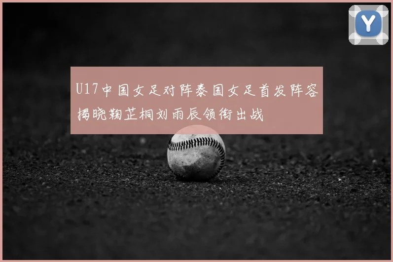 U17中国女足对阵泰国女足首发阵容揭晓鞠芷桐刘雨辰领衔出战
