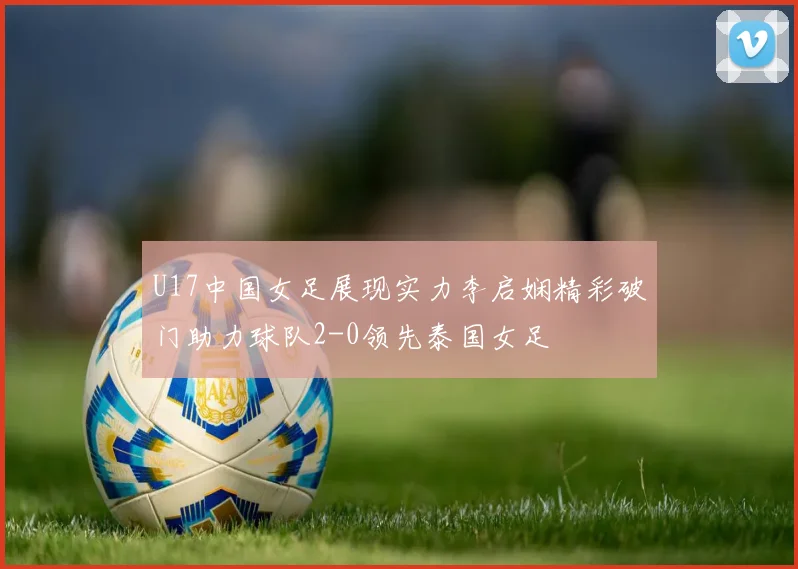 U17中国女足展现实力李启娴精彩破门助力球队2-0领先泰国女足