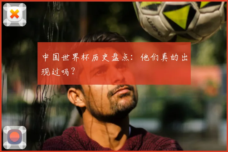 中国世界杯历史盘点：他们真的出现过吗？