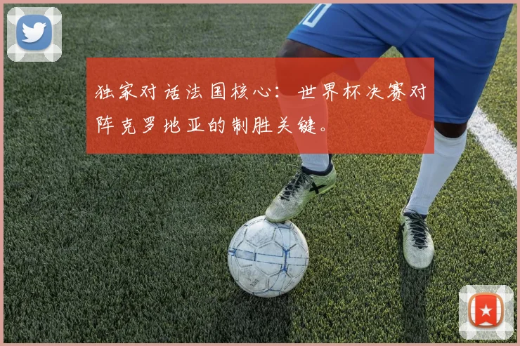 独家对话法国核心：世界杯决赛对阵克罗地亚的制胜关键。