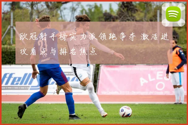 欧冠射手榜实力派领跑争夺 激活进攻看点与排名焦点