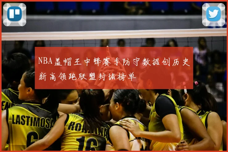 NBA盖帽王中锋赛季防守数据创历史新高领跑联盟封堵榜单