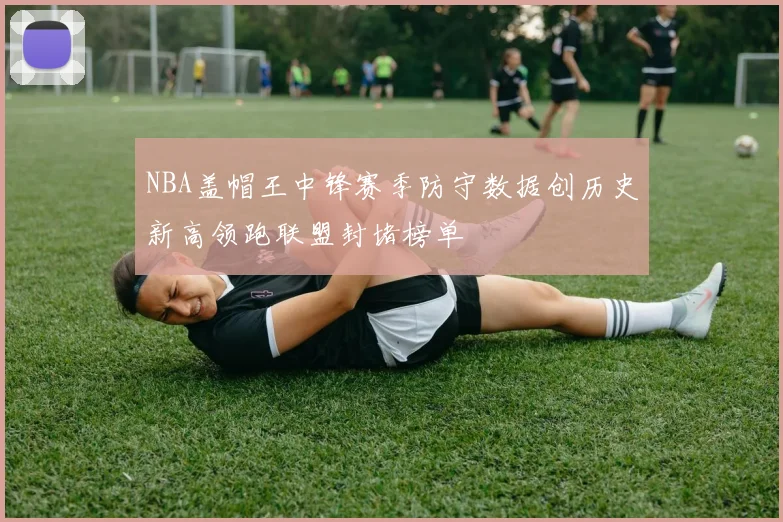 NBA盖帽王中锋赛季防守数据创历史新高领跑联盟封堵榜单